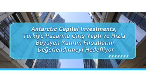 Antarctic Capital Investments, Türkiye Pazarına Giriş Yaptı ve Hızla Büyüyen Yatırım Fırsatlarını Değerlendirmeyi Hedefliyor