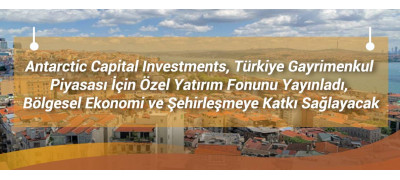 Antarctic Capital Investments, Türkiye Gayrimenkul Piyasası İçin Özel Yatırım Fonunu Yayınladı, Bölgesel Ekonomi ve Şehirleşmeye Katkı Sağlayacak