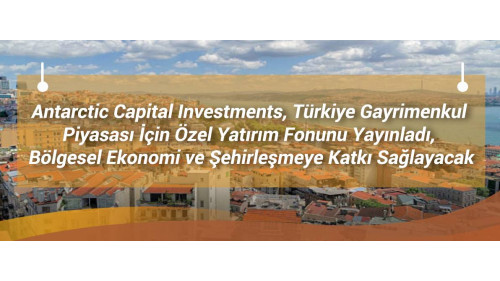 Antarctic Capital Investments, Türkiye Gayrimenkul Piyasası İçin Özel Yatırım Fonunu Yayınladı, Bölgesel Ekonomi ve Şehirleşmeye Katkı Sağlayacak